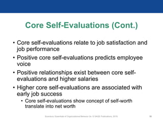 Core Self-Evaluations (Cont.)
• Core self-evaluations relate to job satisfaction and
job performance
• Positive core self-evaluations predicts employee
voice
• Positive relationships exist between core self-
evaluations and higher salaries
• Higher core self-evaluations are associated with
early job success
• Core self-evaluations show concept of self-worth
translate into net worth
Scandura, Essentials of Organizational Behavior 2e. © SAGE Publications, 2019. 30
 
