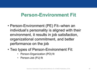 Person-Environment Fit
• Person-Environment (PE) Fit--when an
individual’s personality is aligned with their
environment, it results in job satisfaction,
organizational commitment, and better
performance on the job
• Two types of Person-Environment Fit:
• Person-Organization (PO) fit
• Person-Job (PJ) fit
Scandura, Essentials of Organizational Behavior 2e. © SAGE Publications, 2019. 31
 