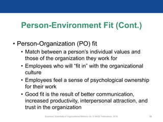 Person-Environment Fit (Cont.)
• Person-Organization (PO) fit
• Match between a person’s individual values and
those of the organization they work for
• Employees who will “fit in” with the organizational
culture
• Employees feel a sense of psychological ownership
for their work
• Good fit is the result of better communication,
increased productivity, interpersonal attraction, and
trust in the organization
Scandura, Essentials of Organizational Behavior 2e. © SAGE Publications, 2019. 32
 