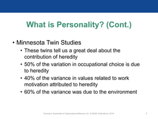 What is Personality? (Cont.)
• Minnesota Twin Studies
• These twins tell us a great deal about the
contribution of heredity
• 50% of the variation in occupational choice is due
to heredity
• 40% of the variance in values related to work
motivation attributed to heredity
• 60% of the variance was due to the environment
Scandura, Essentials of Organizational Behavior 2e. © SAGE Publications, 2019. 7
 