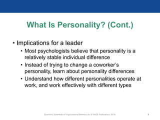 What Is Personality? (Cont.)
• Implications for a leader
• Most psychologists believe that personality is a
relatively stable individual difference
• Instead of trying to change a coworker’s
personality, learn about personality differences
• Understand how different personalities operate at
work, and work effectively with different types
Scandura, Essentials of Organizational Behavior 2e. © SAGE Publications, 2019. 8
 