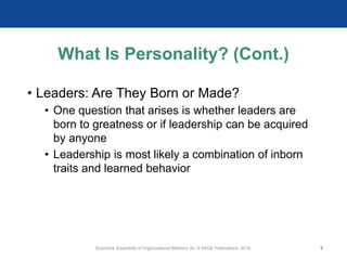What Is Personality? (Cont.)
• Leaders: Are They Born or Made?
• One question that arises is whether leaders are
born to greatness or if leadership can be acquired
by anyone
• Leadership is most likely a combination of inborn
traits and learned behavior
Scandura, Essentials of Organizational Behavior 2e. © SAGE Publications, 2019. 9
 