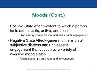 Moods (Cont.)
• Positive State Affect--extent to which a person
feels enthusiastic, active, and alert
• High energy, concentration, and pleasurable engagement
• Negative State Affect--general dimension of
subjective distress and unpleasant
engagement that subsumes a variety of
aversive mood states
• Anger, contempt, guilt, fear, and nervousness
Scandura, Essentials of Organizational Behavior 2e. © SAGE Publications, 2019. 11
 