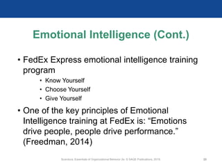 Emotional Intelligence (Cont.)
• FedEx Express emotional intelligence training
program
• Know Yourself
• Choose Yourself
• Give Yourself
• One of the key principles of Emotional
Intelligence training at FedEx is: “Emotions
drive people, people drive performance.”
(Freedman, 2014)
Scandura, Essentials of Organizational Behavior 2e. © SAGE Publications, 2019. 22
 