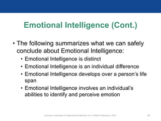Emotional Intelligence (Cont.)
• The following summarizes what we can safely
conclude about Emotional Intelligence:
• Emotional Intelligence is distinct
• Emotional Intelligence is an individual difference
• Emotional Intelligence develops over a person’s life
span
• Emotional Intelligence involves an individual’s
abilities to identify and perceive emotion
Scandura, Essentials of Organizational Behavior 2e. © SAGE Publications, 2019. 23
 