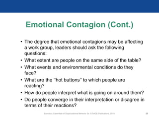 Emotional Contagion (Cont.)
• The degree that emotional contagions may be affecting
a work group, leaders should ask the following
questions:
• What extent are people on the same side of the table?
• What events and environmental conditions do they
face?
• What are the ‘‘hot buttons’’ to which people are
reacting?
• How do people interpret what is going on around them?
• Do people converge in their interpretation or disagree in
terms of their reactions?
Scandura, Essentials of Organizational Behavior 2e. © SAGE Publications, 2019. 25
 