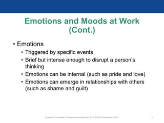 Emotions and Moods at Work
(Cont.)
• Emotions
• Triggered by specific events
• Brief but intense enough to disrupt a person’s
thinking
• Emotions can be internal (such as pride and love)
• Emotions can emerge in relationships with others
(such as shame and guilt)
Scandura, Essentials of Organizational Behavior 2e. © SAGE Publications, 2019. 3
 