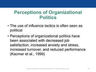 Perceptions of Organizational
Politics
• The use of influence tactics is often seen as
political
• Perceptions of organizational politics have
been associated with decreased job
satisfaction, increased anxiety and stress,
increased turnover, and reduced performance
(Kacmar et al., 1999)
Scandura, Essentials of Organizational Behavior 2e. © SAGE Publications, 2019. 17
 