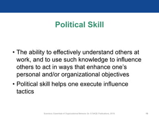 Political Skill
• The ability to effectively understand others at
work, and to use such knowledge to influence
others to act in ways that enhance one’s
personal and/or organizational objectives
• Political skill helps one execute influence
tactics
Scandura, Essentials of Organizational Behavior 2e. © SAGE Publications, 2019. 19
 