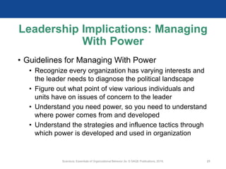 Leadership Implications: Managing
With Power
• Guidelines for Managing With Power
• Recognize every organization has varying interests and
the leader needs to diagnose the political landscape
• Figure out what point of view various individuals and
units have on issues of concern to the leader
• Understand you need power, so you need to understand
where power comes from and developed
• Understand the strategies and influence tactics through
which power is developed and used in organization
Scandura, Essentials of Organizational Behavior 2e. © SAGE Publications, 2019. 21
 