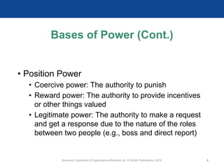 Bases of Power (Cont.)
• Position Power
• Coercive power: The authority to punish
• Reward power: The authority to provide incentives
or other things valued
• Legitimate power: The authority to make a request
and get a response due to the nature of the roles
between two people (e.g., boss and direct report)
Scandura, Essentials of Organizational Behavior 2e. © SAGE Publications, 2019. 6
 