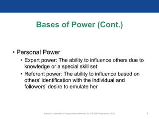 Bases of Power (Cont.)
• Personal Power
• Expert power: The ability to influence others due to
knowledge or a special skill set
• Referent power: The ability to influence based on
others’ identification with the individual and
followers’ desire to emulate her
Scandura, Essentials of Organizational Behavior 2e. © SAGE Publications, 2019. 7
 