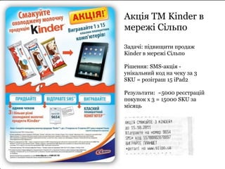 Акція ТМ Kinder в 
мережі Сільпо 
Задачі: підвищити продаж 
Kinder в мережі Сільпо 
Рішення: SMS-акція - 
унікальний код на чеку за 3 
SKU = розіграш 15 iPad2 
Результати: ~5000 реєстрацій 
покупок х 3 = 15000 SKU за 
місяць 
 