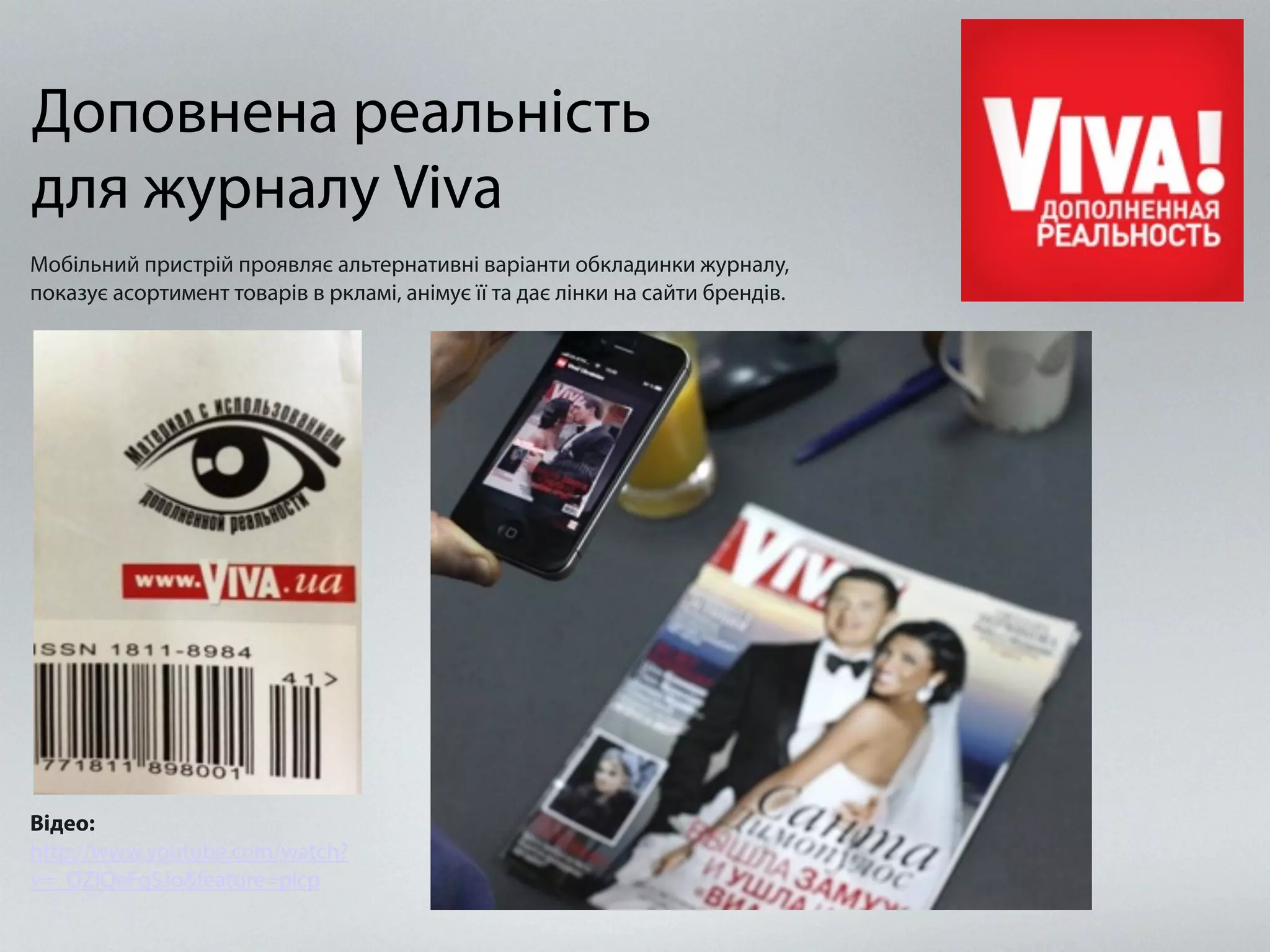 Доповнена реальність
для журналу Viva
Відео:
http://www.youtube.com/watch?
v=_OZIQeFqSJo&feature=plcp
Мобільний пристрій проявляє альтернативні варіанти обкладинки журналу,
показує асортимент товарів в ркламі, анімує її та дає лінки на сайти брендів.
 