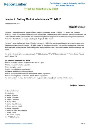 Find Industry reports, Company profiles
ReportLinker                                                                      and Market Statistics
                                              >> Get this Report Now by email!



Lead-acid Battery Market in Indonesia 2011-2015
Published on June 2012

                                                                                                          Report Summary

TechNavio's analysts forecast the Lead-acid Battery market in Indonesia to grow at a CAGR of 13.8 percent over the period
2011-2015. One of the key factors contributing to this market growth is the emergence of absorbed glass mat lead-acid batteries. The
Lead-acid Battery market in Indonesia has also been witnessing the increasing need for decentralized power generation. However,
the chances of stratification could pose a challenge to the growth of this market.


TechNavio's report, the Lead-acid Battery Market in Indonesia 2011-2015, has been prepared based on an in-depth analysis of the
market with inputs from industry experts. The report focuses on Indonesia; it also covers the Lead-acid Battery market in Indonesia
landscape and its growth prospects in the coming years. The report also includes a discussion of the key vendors operating in this
market.


Key vendors dominating this market space include PT GS Battery Inc., PT YUASA Battery Indonesia, PT Trimitra Baterai Prakasa,
and PT Nipress Tbk.


Key questions answered in this report:
What will the market size be in 2015 and at what rate will it grow'
What key trends is this market subject to'
What is driving this market'
What are the challenges to market growth'
Who are the key vendors in this market space'
What are the opportunities and threats faced by each of these key vendors'
What are the strengths and weaknesses of each of these key vendors'
You can request one free hour of analyst time when you purchase this report. Details provided within the report.




                                                                                                           Table of Content

01. Executive Summary
02. Introduction
03. Market Coverage
04. Market Landscape
05. Vendor Landscape
06. Buying Criteria
07. Market Growth Drivers
08. Drivers and their Impact
09. Market Challenges
10. Impact of Drivers and Challenges
11. Market Trends
12. Key Vendor Analysis
12.1 PT GS Battery Inc.



Lead-acid Battery Market in Indonesia 2011-2015 (From Slideshare)                                                            Page 1/4
 