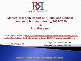No of Pages: 150
Single User License: US $ 2400
Corporate User License: US $ 4500
Website: www.rnrmarketresearch.com
View Complete Report @ http://www.rnrmarketresearch.com/market-research-report-
on-global-and-chinese-lead-acid-battery-industry-2009-2019-market-report.html .
 