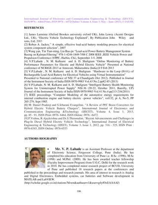 International Journal of Electronics and Communication Engineering & Technology (IJECET),
ISSN 0976 – 6464(Print), ISSN 0976 – 6472(Online) Volume 4, Issue 3, May – June (2013), © IAEME
106
REFERENCES
[1] James Larminie (Oxford Brookes university oxford UK), John Lowry (Acenti Designs
Ltd., UK), “Electric Vehicle Technology Explained”, By Publication John Wiley and
sons, Ltd, 2003
[2] Robyn A. Jackey,” A simple, effective lead-acid battery modeling process for electrical
system component selection”, 2007
[3] Wang yan, Yin Tian-ming, Liu Bao-jie “Lead-acid Power Battery Management System
Basing on Kalman Filtering” 978-1-4244-1849-7/08 C 2008 IEEE ,IEEE Vehicle Power and
Propulsion Conference (VPPC, Harbin, Chi), September 3-5, 2008
[4] V.P.Labade , N. M. Kulkarni and A. D. Shaligram “Online Monitoring of Battery
Performance Parameters for Electric and Hybrid Electric Vehicle” Presented at National
conference of NCRIGE-2013 at Amravati, Maharashtra (India),8-9 Feb 2013
[5] V.P.Labade , N. M. Kulkarni and A. D. Shaligram “Hardware in the Loop (H-I-L) of
Rechargeable Lead Acid Battery for Electrical Vehicles using Virtual Instrumentation”
Presented to National conference of NSI 37 at Chandigarh (Oct 2012). Published in Journal
of the Instrument Society of India ISSN 0970-9983 Vol.43 No.2 pp82-85 (2013)
[6] V.P.Labade, N. M. Kulkarni and A. D. Shaligram “Intelligent Battery Health Monitoring
System for Uninterrupted Power Supply” NSI-36 (20-22, October 2011, Bareilly, UP)
Journal of the Instrument Society of India ISSN 0970-9983 Vol.41 No.4 pp213-216(2011)
[7] IEEE proceedings “Computer Modeling of the automotive energy requirements for
internal combustion engine and battery electric –power vehicles”, vol132, pt A, No-5, PP
265-279, Sept 1985.
[8] M. Daniel Pradeep and S.Jebarani Evangeline, “A Review of PFC Boost Converters for
Hybrid Electric Vehicle Battery Chargers”, International Journal of Electronics and
Communication Engineering &Technology (IJECET), Volume 4, Issue 1, 2013,
pp. 85 - 91, ISSN Print: 0976- 6464, ISSN Online: 0976 –6472.
[9] P.Vishnu, R.Ajaykrishna and Dr.S.Thirumalini, “Recent Advancements and Challenges in
Plug-In Diesel Hybrid Electric Vehicle Technology”, International Journal of Electrical
Engineering & Technology (IJEET), Volume 3, Issue 1, 2012, pp. 316 - 325, ISSN Print :
0976-6545, ISSN Online: 0976-6553
AUTHORS BIOGRAPHY
• Mr. V. P. Labade is an Assistant Professor at the department
of Electronic Science, Fergusson College, Pune (India). He has
completed his education from University of Pune i.e. B.Sc. (1996), M.Sc
(1998) and M.Phil. (2009). He has been awarded teacher fellowship
(Faculty Improvement Program) from U.G.C, Delhi for the research work
in 2010. He has completed minor research project of BCUD, University
of Pune and published 18 research papers at the conferences and
published in the proceedings and research journals. His area of interest in research is Analog
and Digital Electronics, Embedded systems, car batteries and Software development in
MATLAB and LabVIEW.
(http://scholar.google.co.in/citations?hl=en&authuser=1&user=g4yfOxEAAAAJ)
 
