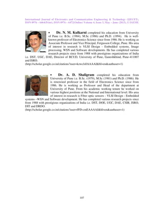 International Journal of Electronics and Communication Engineering & Technology (IJECET),
ISSN 0976 – 6464(Print), ISSN 0976
• Dr. N. M. Kulkarni
of Pune i.e. B.Sc. (1984), M.Sc (1986) a
known professor of Electronics Science since from 1986. He is working as
Associate Professor and Vice Principal, Fergusson College, Pune. His area
of interest in research is VLSI Design
processing, WSN and Software developments. He has
research projects since from 1988 with prestigious organizations of India
i.e. DST, UGC, DAE, Director of BCUD,
and ISRO.
(http://scholar.google.co.in/citations?user=kzwcls0AAAAJ&hl=en&
• Dr. A. D. Shaligram
University of Pune
is renowned professor in the field of Electronics Science since from
1986. He is working as Professor and Head of the depa
University of Pune. From his
various highest positions at the National and International level. His area
of interest in research is Fiber optic sensors
systems –WSN and Software develo
from 1988 with prestigious organizations of India i.e. DST, DOE, UGC
DIT and DRDO.
(http://scholar.google.co.in/citations?user=fFD
International Journal of Electronics and Communication Engineering & Technology (IJECET),
76 – 6472(Online) Volume 4, Issue 3, May – June (2013), © IAEME
107
Dr. N. M. Kulkarni completed his education from University
B.Sc. (1984), M.Sc (1986) and Ph.D. (1994). He is
professor of Electronics Science since from 1986. He is working as
Associate Professor and Vice Principal, Fergusson College, Pune. His area
of interest in research is VLSI Design - Embedded systems, Image
processing, WSN and Software developments. He has completed various
research projects since from 1988 with prestigious organizations of India
Director of BCUD, University of Pune, Ganeshkhind, Pune
http://scholar.google.co.in/citations?user=kzwcls0AAAAJ&hl=en&authuser=1)
Dr. A. D. Shaligram completed his education from
University of Pune i.e. B.Sc. (1979), M.Sc (1981) and Ph.D. (1986). He
is renowned professor in the field of Electronics Science since from
1986. He is working as Professor and Head of the depa
University of Pune. From his academic working tenure he worked on
various highest positions at the National and International level. His area
of interest in research is Fiber optic sensors - VLSI Design
WSN and Software development. He has completed various research projects since
from 1988 with prestigious organizations of India i.e. DST, DOE, UGC, DAE, CSIR, ISRO,
(http://scholar.google.co.in/citations?user=fFD-cmEAAAAJ&hl=en&authuser=1)
International Journal of Electronics and Communication Engineering & Technology (IJECET),
June (2013), © IAEME
completed his education from University
nd Ph.D. (1994). He is well-
professor of Electronics Science since from 1986. He is working as
Associate Professor and Vice Principal, Fergusson College, Pune. His area
Embedded systems, Image
completed various
research projects since from 1988 with prestigious organizations of India
niversity of Pune, Ganeshkhind, Pune-411007
authuser=1)
completed his education from
B.Sc. (1979), M.Sc (1981) and Ph.D. (1986). He
is renowned professor in the field of Electronics Science since from
1986. He is working as Professor and Head of the department at
working tenure he worked on
various highest positions at the National and International level. His area
VLSI Design - Embedded
pment. He has completed various research projects since
, DAE, CSIR, ISRO,
cmEAAAAJ&hl=en&authuser=1)
 