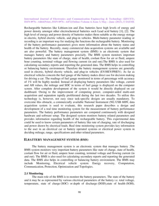 International Journal of Electronics and Communication Engineering & Technology (IJECET),
ISSN 0976 – 6464(Print), ISSN 0976 – 6472(Online) Volume 4, Issue 3, May – June (2013), © IAEME
98
Rechargeable batteries like Lithium-ion and Zinc batteries have high levels of energy and
power density amongst other electrochemical batteries such Lead acid battery [1], [2]. The
high level of energy and power density of batteries makes them suitable as the energy storage
in electric, hybrid electric vehicle, and plug-in vehicles. Multi-battery parameter reading or
recording is an important way for studying the functions the rechargeable battery. Monitoring
of the battery performance parameters gives more information about the battery status and
health of the battery. Recently, many commercial data acquisition systems are available and
are also powerful. The battery management system (BMS) is an electronic system that
manages battery and battery parameters precisely. The BMS system monitors important
battery parameters like state of charge, state of health, coolant flow for air or fluid, ampere
hour counting, terminal voltage and flowing current (in and out).The BMS is also used for
calculating secondary reports and reporting the generated data. The BMS helps in controlling
or balancing battery environment. Therefore the battery management systems are generally
used in electric, hybrid electric vehicle, and plug-in vehicles (EV/HEV/PHEV). As far as
electrical vehicles concern the fuel gauge of the battery makes direct use for decision making
for driving a car. The readings of fuel gauge monitored in terms of percentage with accuracy
of 1% will be highly needed. Instead of displaying battery parameters like voltage, current
and AH values, the mileage and SOC in terms of fuel gauge is displayed on the computer
screen. After complete development of the system it would be directly displayed on car
dashboard. Owing to the improvement of computing power, computer-aided multi-unit
acquisition and separation rapidly proliferated during the last two decades. To utilize this
technology is, however, not easy since task-specific designs are usually mandatory. To
overcome this obstacle, a commercially available National Instrument (NI) USB 6009, data
acquisition system is used to evaluate, this research paper describes a design and
development of a real time monitoring system for the measurement of battery performance
parameters. The battery performance parameters are computed continuously with designed
hardware and software setup. The designed system monitors battery related parameters and
provides information regarding health of the rechargeable battery. This experimental data
could be used to know certain parameters of battery like rate of charging, rate of discharging
and power drawn by electrical loads. Real time monitoring system provides key information
to the user in an electrical car or battery operated systems or electrical power system in
deciding mileage, range, specifications and other related parameters.
II.BATTERY MANAGEMENT SYSTEM (BMS)
The battery management system is an electronic system that manages battery .The
BMS system monitors very important battery parameters like state of charge, state of health,
coolant flow for air or fluid, ampere hour counting, terminal voltage and flowing current (in
and out). The BMS is also used for calculating secondary reports and reporting the generated
data. The BMS also helps in controlling or balancing battery environment. The BMS may
include Monitoring, Electrical vehicle system: Energy recovery, Computation,
Communication, Protection, Optimization and Topologies.
2.1 Monitoring
The main role of the BMS is to monitor the battery parameters. The state of the battery
and it may be as represented by various electrical parameters of the battery i.e. total voltage,
temperature, state of charge (SOC) or depth of discharge (DOD),state of health (SOH),
 