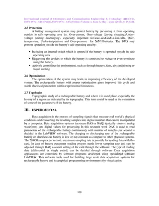International Journal of Electronics and Communication Engineering & Technology (IJECET),
ISSN 0976 – 6464(Print), ISSN 0976 – 6472(Online) Volume 4, Issue 3, May – June (2013), © IAEME
100
2.5 Protection
A battery management system may protect battery by preventing it from operating
outside its safe operating area i.e. Over-current, Over-voltage (during charging),Under-
voltage (during discharging), especially important for lead–acid and Li-ion cells, Over-
temperature, Under-temperature and Over-pressure for NiMH batteries. The BMS may
prevent operation outside the battery's safe operating area by:
• Including an internal switch which is opened if the battery is operated outside its safe
operating area
• Requesting the devices to which the battery is connected to reduce or even terminate
using the battery.
• Actively controlling the environment, such as through heaters, fans, air conditioning or
liquid cooling
2.6 Optimization
The optimization of the system may leads in improving efficiency of the developed
system. The rechargeable battery with proper optimization gives improved life cycle and
stable electrical parameters within experimental limitations.
2.7 Topologies
Topographic study of a rechargeable battery and where it is used place, especially the
history of a region as indicated by its topography. This term could be used in the estimation
of some of the parameters of the battery.
III. EXPERIMENTAL
Data acquisition is the process of sampling signals that measure real world’s physical
conditions and converting the resulting samples into digital numbers that can be manipulated
by a computer. Data acquisition systems (acronym DAS or DAQ) typically convert analog
waveforms into digital values for processing. In this research work DAS is used to read
parameters of the rechargeable battery continuously with number of samples per second is
decided in the LabVIEW software. The charging or discharging rate of the rechargeable
battery or electrical car battery is low or not constant as compare to other physical systems.
The 20,000 samples per second, maximum sampling rate is possible for reading data with this
card. In case of battery parameter reading process needs lower sampling rate and can be
adjusted through DAQ assistant setting of the card through the software. The type of reading
data (differential or single ended) can be decided through software Data acquisition
applications are controlled by software programs developed using specialized software
LabVIEW .This software tools used for building large scale data acquisition systems for
rechargeable battery and its graphical programming environments for visualization.
 
