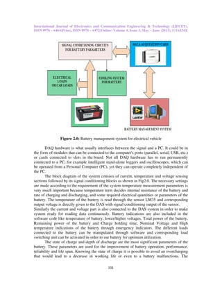 International Journal of Electronics and Communication Engineering & Technology (IJECET),
ISSN 0976 – 6464(Print), ISSN 0976 – 6472(Online) Volume 4, Issue 3, May – June (2013), © IAEME
101
Figure 2.0: Battery management system for electrical vehicle
DAQ hardware is what usually interfaces between the signal and a PC. It could be in
the form of modules that can be connected to the computer's ports (parallel, serial, USB, etc.)
or cards connected to slots in the board. Not all DAQ hardware has to run permanently
connected to a PC, for example intelligent stand-alone loggers and oscilloscopes, which can
be operated from a Personal Computer (PC), yet they can operate completely independent of
the PC.
The block diagram of the system consists of current, temperature and voltage sensing
sections followed by its signal conditioning blocks as shown in Fig2.0. The necessary settings
are made according to the requirement of the system temperature measurement parameters is
very much important because temperature term decides internal resistance of the battery and
rate of charging and discharging, and some required electrical quantities or parameters of the
battery. The temperature of the battery is read through the sensor LM35 and corresponding
output voltage is directly given to the DAS with signal conditioning output of the sensor.
Similarly the current and voltage part is also connected to the DAS system in order to make
system ready for reading data continuously. Battery indications are also included in the
software code like temperature of battery, lower/higher voltages, Total power of the battery,
Remaining power of the battery and Charge holding time, Nominal Voltage and High
temperature indications of the battery through emergency indicators. The different loads
connected to the battery can be manipulated through software and corresponding load
switching unit can be activated in order to use battery for optimum utilization.
The state of charge and depth of discharge are the most significant parameters of the
battery. These parameters are used for the improvement of battery operation, performance,
reliability and life span. Knowing the state of charge it is possible to avoid an overcharging
that would lead to a decrease in working life or even to a battery malfunctions. The
 
