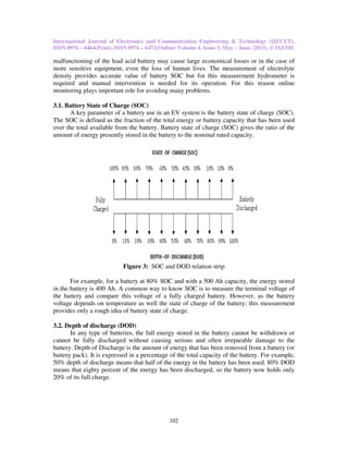 International Journal of Electronics and Communication Engineering & Technology (IJECET),
ISSN 0976 – 6464(Print), ISSN 0976
malfunctioning of the lead acid battery may cause large economical losses or in the case of
more sensitive equipment, even the loss of human lives. The measurement of electrolyte
density provides accurate value of battery SOC but for this measurement hydrometer is
required and manual intervention is needed for its operation. For this reason onlin
monitoring plays important role for avoiding many problems.
3.1. Battery State of Charge (SOC)
A key parameter of a battery use in an EV system is the battery state of charge (SOC).
The SOC is defined as the fraction of the total energy or battery capac
over the total available from the battery. Battery state of charge (SOC) gives the ratio of the
amount of energy presently stored in the battery to the nominal rated capacity.
Figure 3:
For example, for a battery at 80% SOC and with a 500 Ah capacity, the energy stored
in the battery is 400 Ah. A common way to know SOC is to measure the terminal voltage of
the battery and compare this voltage of a fully charged battery. However, as the battery
voltage depends on temperature as well the state of charge of the battery; this measurement
provides only a rough idea of battery state of charge.
3.2. Depth of discharge (DOD)
In any type of batteries, the full energy stored in the battery cannot be withdrawn or
cannot be fully discharged without causing serious and often irreparable damage to the
battery. Depth of Discharge is the
battery pack). It is expressed in a percentage of the total capacity of the battery. For example,
50% depth of discharge means that half of the energy in the battery has been used. 80% DOD
means that eighty percent of the energy has been dischar
20% of its full charge.
International Journal of Electronics and Communication Engineering & Technology (IJECET),
76 – 6472(Online) Volume 4, Issue 3, May – June (2013), © IAEME
102
malfunctioning of the lead acid battery may cause large economical losses or in the case of
more sensitive equipment, even the loss of human lives. The measurement of electrolyte
density provides accurate value of battery SOC but for this measurement hydrometer is
required and manual intervention is needed for its operation. For this reason onlin
monitoring plays important role for avoiding many problems.
SOC)
A key parameter of a battery use in an EV system is the battery state of charge (SOC).
The SOC is defined as the fraction of the total energy or battery capacity that has been used
over the total available from the battery. Battery state of charge (SOC) gives the ratio of the
amount of energy presently stored in the battery to the nominal rated capacity.
Figure 3: SOC and DOD relation strip
for a battery at 80% SOC and with a 500 Ah capacity, the energy stored
in the battery is 400 Ah. A common way to know SOC is to measure the terminal voltage of
the battery and compare this voltage of a fully charged battery. However, as the battery
depends on temperature as well the state of charge of the battery; this measurement
provides only a rough idea of battery state of charge.
In any type of batteries, the full energy stored in the battery cannot be withdrawn or
cannot be fully discharged without causing serious and often irreparable damage to the
battery. Depth of Discharge is the amount of energy that has been removed from a b
battery pack). It is expressed in a percentage of the total capacity of the battery. For example,
50% depth of discharge means that half of the energy in the battery has been used. 80% DOD
means that eighty percent of the energy has been discharged, so the battery now holds only
International Journal of Electronics and Communication Engineering & Technology (IJECET),
June (2013), © IAEME
malfunctioning of the lead acid battery may cause large economical losses or in the case of
more sensitive equipment, even the loss of human lives. The measurement of electrolyte
density provides accurate value of battery SOC but for this measurement hydrometer is
required and manual intervention is needed for its operation. For this reason online
A key parameter of a battery use in an EV system is the battery state of charge (SOC).
ity that has been used
over the total available from the battery. Battery state of charge (SOC) gives the ratio of the
for a battery at 80% SOC and with a 500 Ah capacity, the energy stored
in the battery is 400 Ah. A common way to know SOC is to measure the terminal voltage of
the battery and compare this voltage of a fully charged battery. However, as the battery
depends on temperature as well the state of charge of the battery; this measurement
In any type of batteries, the full energy stored in the battery cannot be withdrawn or
cannot be fully discharged without causing serious and often irreparable damage to the
amount of energy that has been removed from a battery (or
battery pack). It is expressed in a percentage of the total capacity of the battery. For example,
50% depth of discharge means that half of the energy in the battery has been used. 80% DOD
ged, so the battery now holds only
 
