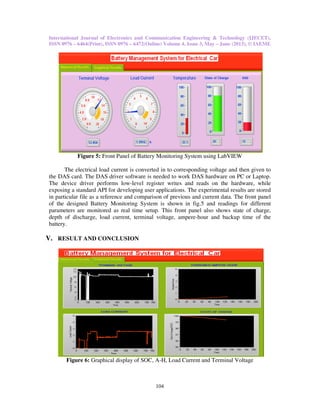 International Journal of Electronics and Communication Engineering & Technology (IJECET),
ISSN 0976 – 6464(Print), ISSN 0976 – 6472(Online) Volume 4, Issue 3, May – June (2013), © IAEME
104
Figure 5: Front Panel of Battery Monitoring System using LabVIEW
The electrical load current is converted in to corresponding voltage and then given to
the DAS card. The DAS driver software is needed to work DAS hardware on PC or Laptop.
The device driver performs low-level register writes and reads on the hardware, while
exposing a standard API for developing user applications. The experimental results are stored
in particular file as a reference and comparison of previous and current data. The front panel
of the designed Battery Monitoring System is shown in fig.5 and readings for different
parameters are monitored as real time setup. This front panel also shows state of charge,
depth of discharge, load current, terminal voltage, ampere-hour and backup time of the
battery.
V. RESULT AND CONCLUSION
Figure 6: Graphical display of SOC, A-H, Load Current and Terminal Voltage
 