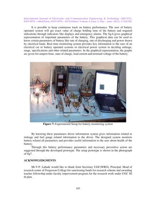 International Journal of Electronics and Communication Engineering & Technology (IJECET),
ISSN 0976 – 6464(Print), ISSN 0976 – 6472(Online) Volume 4, Issue 3, May – June (2013), © IAEME
105
It is possible to keep continuous track on battery performance. The user of battery
operated system will get exact value of charge holding time of the battery and required
indications through indicators like displays and emergency alarms. The fig.6 gives graphical
representation of important parameters of the battery. This graphical data can be used to
know certain parameters of battery like rate of charging, rate of discharging and power drawn
by electrical loads. Real time monitoring system provides key information to the user of an
electrical car or battery operated systems or electrical power system in deciding mileage,
range, specifications and other related parameters. In the graphical representation, the graphs
are given for ampere hour, state of charge, load current and terminal voltage of the battery.
Figure 7: Experimental Setup for battery monitoring system
By knowing these parameters driver information system gives information related to
mileage and fuel gauge related information to the driver. The designed system monitors
battery related all parameters and provides useful information to the user about health of the
battery.
Through this battery performance parameters and necessary preventive action are
suggested through the developed prototype. The setup prototype is shown in the photograph
of fig7.
ACKNOWLEDGMENTS
Mr.V.P. Labade would like to thank Joint Secretary UGC(WRO), Principal, Head of
research center of Fergusson College for sanctioning funds for research scheme and awarding
teacher fellowship under faculty improvement program for the research work under UGC XI
th plan.
Load
Hardware for coulomb counting
DAS
Battery
 
