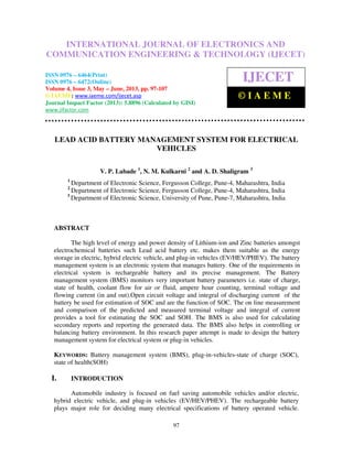 International Journal of Electronics and Communication Engineering & Technology (IJECET),
ISSN 0976 – 6464(Print), ISSN 0976 – 6472(Online) Volume 4, Issue 3, May – June (2013), © IAEME
97
LEAD ACID BATTERY MANAGEMENT SYSTEM FOR ELECTRICAL
VEHICLES
V. P. Labade 1
, N. M. Kulkarni 2
and A. D. Shaligram 3
1
Department of Electronic Science, Fergusson College, Pune-4, Maharashtra, India
2
Department of Electronic Science, Fergusson College, Pune-4, Maharashtra, India
3
Department of Electronic Science, University of Pune, Pune-7, Maharashtra, India
ABSTRACT
The high level of energy and power density of Lithium-ion and Zinc batteries amongst
electrochemical batteries such Lead acid battery etc. makes them suitable as the energy
storage in electric, hybrid electric vehicle, and plug-in vehicles (EV/HEV/PHEV). The battery
management system is an electronic system that manages battery. One of the requirements in
electrical system is rechargeable battery and its precise management. The Battery
management system (BMS) monitors very important battery parameters i.e. state of charge,
state of health, coolant flow for air or fluid, ampere hour counting, terminal voltage and
flowing current (in and out).Open circuit voltage and integral of discharging current of the
battery be used for estimation of SOC and are the function of SOC. The on line measurement
and comparison of the predicted and measured terminal voltage and integral of current
provides a tool for estimating the SOC and SOH. The BMS is also used for calculating
secondary reports and reporting the generated data. The BMS also helps in controlling or
balancing battery environment. In this research paper attempt is made to design the battery
management system for electrical system or plug-in vehicles.
KEYWORDS: Battery management system (BMS), plug-in-vehicles-state of charge (SOC),
state of health(SOH)
I. INTRODUCTION
Automobile industry is focused on fuel saving automobile vehicles and/or electric,
hybrid electric vehicle, and plug-in vehicles (EV/HEV/PHEV). The rechargeable battery
plays major role for deciding many electrical specifications of battery operated vehicle.
INTERNATIONAL JOURNAL OF ELECTRONICS AND
COMMUNICATION ENGINEERING & TECHNOLOGY (IJECET)
ISSN 0976 – 6464(Print)
ISSN 0976 – 6472(Online)
Volume 4, Issue 3, May – June, 2013, pp. 97-107
© IAEME: www.iaeme.com/ijecet.asp
Journal Impact Factor (2013): 5.8896 (Calculated by GISI)
www.jifactor.com
IJECET
© I A E M E
 