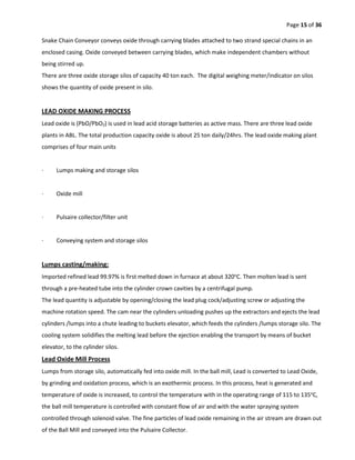 Page 15 of 36
Snake Chain Conveyor conveys oxide through carrying blades attached to two strand special chains in an
enclosed casing. Oxide conveyed between carrying blades, which make independent chambers without
being stirred up.
There are three oxide storage silos of capacity 40 ton each. The digital weighing meter/indicator on silos
shows the quantity of oxide present in silo.
LEAD OXIDE MAKING PROCESS
Lead oxide is (PbO/PbO2) is used in lead acid storage batteries as active mass. There are three lead oxide
plants in ABL. The total production capacity oxide is about 25 ton daily/24hrs. The lead oxide making plant
comprises of four main units
· Lumps making and storage silos
· Oxide mill
· Pulsaire collector/filter unit
· Conveying system and storage silos
Lumps casting/making:
Imported refined lead 99.97% is first melted down in furnace at about 320o
C. Then molten lead is sent
through a pre-heated tube into the cylinder crown cavities by a centrifugal pump.
The lead quantity is adjustable by opening/closing the lead plug cock/adjusting screw or adjusting the
machine rotation speed. The cam near the cylinders unloading pushes up the extractors and ejects the lead
cylinders /lumps into a chute leading to buckets elevator, which feeds the cylinders /lumps storage silo. The
cooling system solidifies the melting lead before the ejection enabling the transport by means of bucket
elevator, to the cylinder silos.
Lead Oxide Mill Process
Lumps from storage silo, automatically fed into oxide mill. In the ball mill, Lead is converted to Lead Oxide,
by grinding and oxidation process, which is an exothermic process. In this process, heat is generated and
temperature of oxide is increased, to control the temperature with in the operating range of 115 to 135o
C,
the ball mill temperature is controlled with constant flow of air and with the water spraying system
controlled through solenoid valve. The fine particles of lead oxide remaining in the air stream are drawn out
of the Ball Mill and conveyed into the Pulsaire Collector.
 
