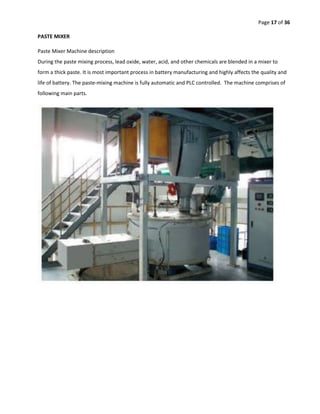 Page 17 of 36
PASTE MIXER
Paste Mixer Machine description
During the paste mixing process, lead oxide, water, acid, and other chemicals are blended in a mixer to
form a thick paste. It is most important process in battery manufacturing and highly affects the quality and
life of battery. The paste-mixing machine is fully automatic and PLC controlled. The machine comprises of
following main parts.
 