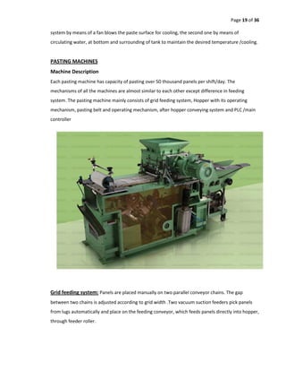 Page 19 of 36
system by means of a fan blows the paste surface for cooling, the second one by means of
circulating water, at bottom and surrounding of tank to maintain the desired temperature /cooling.
PASTING MACHINES
Machine Description
Each pasting machine has capacity of pasting over 50 thousand panels per shift/day. The
mechanisms of all the machines are almost similar to each other except difference in feeding
system. The pasting machine mainly consists of grid feeding system, Hopper with its operating
mechanism, pasting belt and operating mechanism, after hopper conveying system and PLC /main
controller
Grid feeding system: Panels are placed manually on two parallel conveyor chains. The gap
between two chains is adjusted according to grid width .Two vacuum suction feeders pick panels
from lugs automatically and place on the feeding conveyor, which feeds panels directly into hopper,
through feeder roller.
 