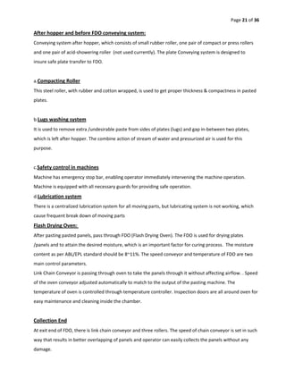 Page 21 of 36
After hopper and before FDO conveying system:
Conveying system after hopper, which consists of small rubber roller, one pair of compact or press rollers
and one pair of acid-showering roller (not used currently). The plate Conveying system is designed to
insure safe plate transfer to FDO.
a.Compacting Roller
This steel roller, with rubber and cotton wrapped, is used to get proper thickness & compactness in pasted
plates.
b.Lugs washing system
It is used to remove extra /undesirable paste from sides of plates (lugs) and gap in-between two plates,
which is left after hopper. The combine action of stream of water and pressurized air is used for this
purpose.
c.Safety control in machines
Machine has emergency stop bar, enabling operator immediately intervening the machine operation.
Machine is equipped with all necessary guards for providing safe operation.
d.Lubrication system
There is a centralized lubrication system for all moving parts, but lubricating system is not working, which
cause frequent break down of moving parts
Flash Drying Oven:
After pasting pasted panels, pass through FDO (Flash Drying Oven). The FDO is used for drying plates
/panels and to attain the desired moisture, which is an important factor for curing process. The moisture
content as per ABL/EPL standard should be 8~11%. The speed conveyor and temperature of FDO are two
main control parameters.
Link Chain Conveyor is passing through oven to take the panels through it without affecting airflow. . Speed
of the oven conveyor adjusted automatically to match to the output of the pasting machine. The
temperature of oven is controlled through temperature controller. Inspection doors are all around oven for
easy maintenance and cleaning inside the chamber.
Collection End
At exit end of FDO, there is link chain conveyor and three rollers. The speed of chain conveyor is set in such
way that results in better overlapping of panels and operator can easily collects the panels without any
damage.
 