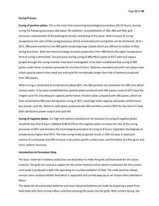 Page 22 of 36
Curing Process:
Curing of positive plates. This is the most time consuming technological procedure (24-72 hours). During
curing the following processes take place: Pb oxidation; recrystallization of 3BS, 4BS and PbO; grid
corrosion; improvement of the paste/grid contact, and drying of the paste. With increase of curing
temperature the rates of the curing processes will be accelerated and curing time can be shortened. At to >
65o
C, 3BS paste transforms into 4BS paste comprising large crystals which are difficult to oxidize to PbO2
during formation. With the new technology for paste preparation from 4BS+Pb3O4 the upper temperature
limit of curing is eliminated. The processes during curing of 4BS+Pb3O4 paste at 93o
C with H2O vapour
purged through the curing chamber have been investigated. It has been established that curing of 4BS
pastes under these conditions proceeds for less than 8 hours. Batteries manufactured with such plates have
initial capacity equal to the rated one and cycle life considerably longer than that of batteries produced
from 3BS pastes.
When curing is conducted at temperatures above 80o
C, the 3BS particles are converted into 4BS ones which
contain water. It has been established that positive plates produced with 4BS pastes cured at 50o
C have the
longest cycle life and adequate capacity performance. Positive plates prepared with 3BS pastes, which are
then converted to 4BS ones during plate curing at 90o
C, have high initial capacity and power performance
but shorter cycle life. Batteries with plates produced with 4BS and then cured at 90o
C for less than 4 h have
both satisfactory power output and cycle life.
Curing of negative plates. For high tech battery manufacture the duration of curing of negative plates
should be less than 8 hours. Additive B-88 (0.5%) to the negative paste increases the rate of the curing
processes at 60o
C and shortens the technological procedure of curing to 8 hours. Expanders disintegrate at
temperatures higher than 65o
C. The new curing mode proposed results in 10% increase in total pore
volume of cured paste and 20% increase in dry paste specific surface area, and formation of a fine-grain and
more uniform structure.
Introduction to Formation Shop
The basic materials in battery production are lead alloys to make the grids and lead oxide for the active
material. The grids are used as a support for the active material and as electric conductors for the current.
Lead oxide is produced in Ball mills operating on a surface oxidation of lead. The oxide particles always
contain some residual metallic lead which is separated and carried away by an air stream then collected in
filters.
The plates for all automotive batteries and most industrial batteries are made by preparing a paste from
lead oxide with fairly strong sulfuric acid then pressing this paste into the grids. After surface drying, the
 
