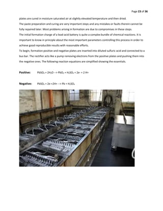 Page 23 of 36
plates are cured in moisture saturated air at slightly elevated temperature and then dried.
The paste preparation and curing are very important steps and any mistakes or faults therein cannot be
fully repaired later. Most problems arising in formation are due to compromises in these steps.
The initial formation charge of a lead-acid battery is quite a complex bundle of chemical reactions. It is
important to know in principle about the most important parameters controlling this process in order to
achieve good reproducible results with reasonable efforts.
To begin, formation positive and negative plates are inserted into diluted sulfuric acid and connected to a
bus bar. The rectifier acts like a pump removing electrons from the positive plates and pushing them into
the negative ones. The following reaction equations are simplified showing the essentials.
Positive: PbSO4 + 2H2O --> PbO2 + H2SO4 + 2e- + 2 H+
Negative: PbSO4 + 2e-+2H+ --> Pb + H2SO4
 