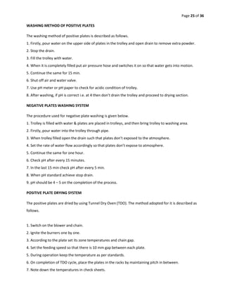 Page 25 of 36
WASHING METHOD OF POSITIVE PLATES
The washing method of positive plates is described as follows.
1. Firstly, pour water on the upper side of plates in the trolley and open drain to remove extra powder.
2. Stop the drain.
3. Fill the trolley with water.
4. When it is completely filled put air pressure hose and switches it on so that water gets into motion.
5. Continue the same for 15 min.
6. Shut off air and water valve.
7. Use pH meter or pH paper to check for acidic condition of trolley.
8. After washing, if pH is correct i.e. at 4 then don’t drain the trolley and proceed to drying section.
NEGATIVE PLATES WASHING SYSTEM
The procedure used for negative plate washing is given below.
1. Trolley is filled with water & plates are placed in trolleys, and then bring trolley to washing area.
2. Firstly, pour water into the trolley through pipe.
3. When trolley filled open the drain such that plates don’t exposed to the atmosphere.
4. Set the rate of water flow accordingly so that plates don’t expose to atmosphere.
5. Continue the same for one hour.
6. Check pH after every 15 minutes.
7. In the last 15 min check pH after every 5 min.
8. When pH standard achieve stop drain.
9. pH should be 4 – 5 on the completion of the process.
POSITIVE PLATE DRYING SYSTEM
The positive plates are dried by using Tunnel Dry Oven (TDO). The method adopted for it is described as
follows.
1. Switch on the blower and chain.
2. Ignite the burners one by one.
3. According to the plate set its zone temperatures and chain gap.
4. Set the feeding speed so that there is 10 mm gap between each plate.
5. During operation keep the temperature as per standards.
6. On completion of TDO cycle, place the plates in the racks by maintaining pitch in between.
7. Note down the temperatures in check sheets.
 