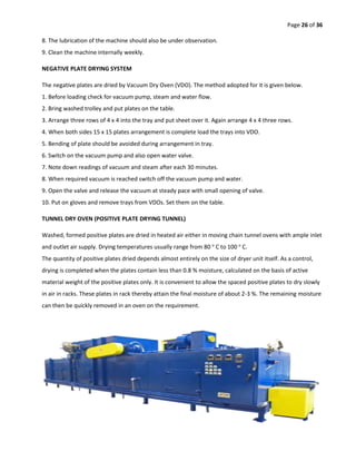 Page 26 of 36
8. The lubrication of the machine should also be under observation.
9. Clean the machine internally weekly.
NEGATIVE PLATE DRYING SYSTEM
The negative plates are dried by Vacuum Dry Oven (VDO). The method adopted for it is given below.
1. Before loading check for vacuum pump, steam and water flow.
2. Bring washed trolley and put plates on the table.
3. Arrange three rows of 4 x 4 into the tray and put sheet over it. Again arrange 4 x 4 three rows.
4. When both sides 15 x 15 plates arrangement is complete load the trays into VDO.
5. Bending of plate should be avoided during arrangement in tray.
6. Switch on the vacuum pump and also open water valve.
7. Note down readings of vacuum and steam after each 30 minutes.
8. When required vacuum is reached switch off the vacuum pump and water.
9. Open the valve and release the vacuum at steady pace with small opening of valve.
10. Put on gloves and remove trays from VDOs. Set them on the table.
TUNNEL DRY OVEN (POSITIVE PLATE DRYING TUNNEL)
Washed, formed positive plates are dried in heated air either in moving chain tunnel ovens with ample inlet
and outlet air supply. Drying temperatures usually range from 80 o
C to 100 o
C.
The quantity of positive plates dried depends almost entirely on the size of dryer unit itself. As a control,
drying is completed when the plates contain less than 0.8 % moisture, calculated on the basis of active
material weight of the positive plates only. It is convenient to allow the spaced positive plates to dry slowly
in air in racks. These plates in rack thereby attain the final moisture of about 2-3 %. The remaining moisture
can then be quickly removed in an oven on the requirement.
 