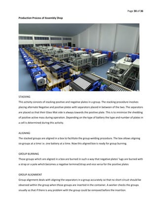 Page 30 of 36
Production Process of Assembly Shop
STACKING
This activity consists of stacking positive and negative plates in a group. The stacking procedure involves
placing alternate Negative and positive plates with separators placed in between of the two. The separators
are placed so that their Glass Mat side is always towards the positive plate. This is to minimize the shedding
of positive active mass during operation. Depending on the type of battery the type and number of plates in
a cell is determined during this activity.
ALIGNING
The stacked groups are aligned in a box to facilitate the group welding procedure. The box allows aligning
six groups at a time i.e. one battery at a time. Now this aligned box is ready for group burning.
GROUP BURNING
Those groups which are aligned in a box are burned in such a way that negative plates’ lugs are burned with
a strap or a pole which becomes a negative terminal/strap and vice versa for the positive plates
GROUP ALIGNMENT
Group alignment deals with aligning the separators in a group accurately so that no short circuit should be
observed within the group when those groups are inserted in the container. A worker checks the groups
visually so that if there is any problem with the group could be removed before the insertion.
 