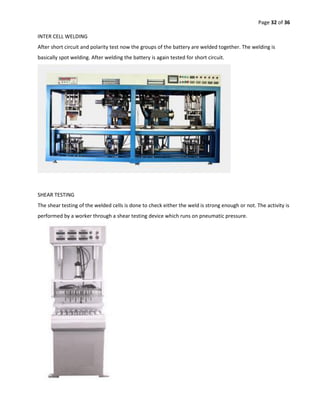 Page 32 of 36
INTER CELL WELDING
After short circuit and polarity test now the groups of the battery are welded together. The welding is
basically spot welding. After welding the battery is again tested for short circuit.
SHEAR TESTING
The shear testing of the welded cells is done to check either the weld is strong enough or not. The activity is
performed by a worker through a shear testing device which runs on pneumatic pressure.
 