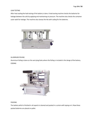 Page 34 of 36
LEAK TESTING
After heat sealing the leak testing of the battery is done. A leak testing machine checks the batteries for
leakage between the cells by applying and maintaining air pressure. The machine also checks the container
outer walls for leakage. The machine also stamps the lids with coding for the batteries.
ALUMINUM FOILING
Aluminium foiling is done on the vent plug holes where the foiling is included in the design of the battery.
CODING
PACKING
The battery which is finished in all aspects is cleaned and packed in a carton with taping on it. Now these
packed batteries are placed on pallet.
 