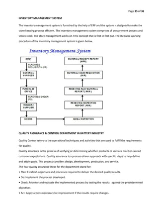 Page 35 of 36
INVENTORY MANAGEMENT SYSTEM
The inventory management system is furnished by the help of ERP and the system is designed to make the
store keeping process efficient. The inventory management system comprises of procurement process and
stores stock. The store management works on FIFO concept that is first in first out. The stepwise working
procedure of the inventory management system is given below.
QUALITY ASSURANCE & CONTROL DEPARTMENT IN BATTERY INDUSTRY
Quality Control refers to the operational techniques and activities that are used to fulfill the requirements
for quality.
Quality assurance is the process of verifying or determining whether products or services meet or exceed
customer expectations. Quality assurance is a process-driven approach with specific steps to help define
and attain goals. This process considers design, development, production, and service.
The four quality assurance steps for the department stand for:
• Plan: Establish objectives and processes required to deliver the desired quality results.
• Do: Implement the process developed.
• Check: Monitor and evaluate the implemented process by testing the results against the predetermined
objectives
• Act: Apply actions necessary for improvement if the results require changes.
 