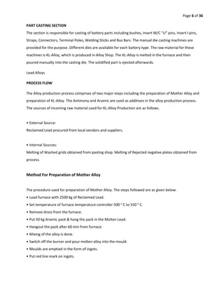 Page 6 of 36
PART CASTING SECTION
The section is responsible for casting of battery parts including bushes, Insert M/C “U” pins, Insert I pins,
Straps, Connectors, Terminal Poles, Welding Sticks and Bus Bars. The manual die casting machines are
provided for the purpose. Different dies are available for each battery type. The raw material for these
machines is KL-Alloy, which is produced in Alloy Shop. The KL-Alloy is melted in the furnace and then
poured manually into the casting die. The solidified part is ejected afterwards.
Lead Alloys
PROCESS FLOW
The Alloy production process comprises of two major steps including the preparation of Mother Alloy and
preparation of KL-Alloy. The Antimony and Arsenic are used as additives in the alloy production process.
The sources of incoming raw material used for KL-Alloy Production are as follows.
• External Source:
Reclaimed Lead procured from local vendors and suppliers.
• Internal Sources:
Melting of Washed grids obtained from pasting shop. Melting of Rejected negative plates obtained from
process.
Method For Preparation of Mother Alloy
The procedure used for preparation of Mother Alloy. The steps followed are as given below.
• Load furnace with 2500 kg of Reclaimed Lead.
• Set temperature of furnace temperature controller 500 o
C to 550 o
C.
• Remove dross from the furnace.
• Put 50 kg Arsenic pack & hang the pack in the Molten Lead.
• Hangout the pack after 60 min from furnace.
• Mixing of the alloy is done.
• Switch off the burner and pour molten alloy into the mould.
• Moulds are emptied in the form of ingots.
• Put red line mark on ingots.
 