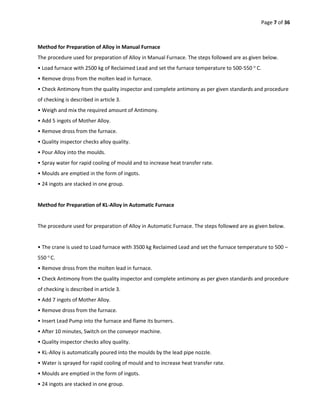 Page 7 of 36
Method for Preparation of Alloy in Manual Furnace
The procedure used for preparation of Alloy in Manual Furnace. The steps followed are as given below.
• Load furnace with 2500 kg of Reclaimed Lead and set the furnace temperature to 500-550 o
C.
• Remove dross from the molten lead in furnace.
• Check Antimony from the quality inspector and complete antimony as per given standards and procedure
of checking is described in article 3.
• Weigh and mix the required amount of Antimony.
• Add 5 ingots of Mother Alloy.
• Remove dross from the furnace.
• Quality inspector checks alloy quality.
• Pour Alloy into the moulds.
• Spray water for rapid cooling of mould and to increase heat transfer rate.
• Moulds are emptied in the form of ingots.
• 24 ingots are stacked in one group.
Method for Preparation of KL-Alloy in Automatic Furnace
The procedure used for preparation of Alloy in Automatic Furnace. The steps followed are as given below.
• The crane is used to Load furnace with 3500 kg Reclaimed Lead and set the furnace temperature to 500 –
550 o
C.
• Remove dross from the molten lead in furnace.
• Check Antimony from the quality inspector and complete antimony as per given standards and procedure
of checking is described in article 3.
• Add 7 ingots of Mother Alloy.
• Remove dross from the furnace.
• Insert Lead Pump into the furnace and flame its burners.
• After 10 minutes, Switch on the conveyor machine.
• Quality inspector checks alloy quality.
• KL-Alloy is automatically poured into the moulds by the lead pipe nozzle.
• Water is sprayed for rapid cooling of mould and to increase heat transfer rate.
• Moulds are emptied in the form of ingots.
• 24 ingots are stacked in one group.
 
