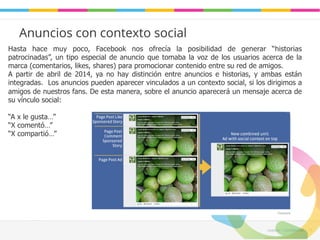Leadaki - Confifidencial 11 
Anuncios con contexto social 
Hasta hace muy poco, Facebook nos ofrecía la posibilidad de generar “historias 
patrocinadas”, un tipo especial de anuncio que tomaba la voz de los usuarios acerca de la 
marca (comentarios, likes, shares) para promocionar contenido entre su red de amigos. 
A partir de abril de 2014, ya no hay distinción entre anuncios e historias, y ambas están 
integradas. Los anuncios pueden aparecer vinculados a un contexto social, si los dirigimos a 
amigos de nuestros fans. De esta manera, sobre el anuncio aparecerá un mensaje acerca de 
su vínculo social: 
“A x le gusta…” 
“X comentó…” 
“X compartió…” 
 