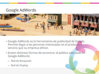 Leadaki - Confifidencial 13 
Google AdWords 
• Google AdWords es la herramienta de publicidad de Google. 
Permite llegar a las personas interesadas en el producto o 
servicio que su empresa ofrece. 
• Exsten distintas formas de encontrar al público adecuado en 
Google AdWords: 
– Red de Búsqueda 
– Red de Display 
 