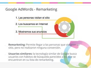 Leadaki - Confifidencial 31 
Google AdWords - Remarketing 
o Remarketing: Permite llegar a las personas que visitaron su 
sitio, pero no realizaron ninguna conversión. 
o Usuarios similares: la tecnología similar de Google busca 
usuarios con hábitos de búsqueda parecidos a los que se 
encuentran en su lista de remarketing. 
 
