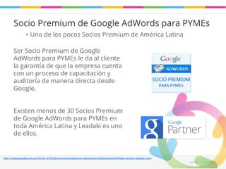 Socio Premium de Google AdWords para PYMEs 
Leadaki - Confifidencial 33 
• Uno de los pocos Socios Premium de América Latina 
Ser Socio Premium de Google 
AdWords para PYMEs le da al cliente 
la garantía de que la empresa cuenta 
con un proceso de capacitación y 
auditoría de manera directa desde 
Google. 
Existen menos de 30 Socios Premium 
de Google AdWords para PYMEs en 
toda América Latina y Leadaki es uno 
de ellos. 
http://www.google.com.ar/intl/es-419/ads/premiersmbpartner/advertisers-findpartner.html#tab=partner-leadaki-com 
 