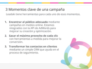 Leadaki tiene herramientas para cada uno de esos momentos. 
Leadaki - Confifidencial 34 
3 Momentos clave de una campaña 
1. Encontrar al público adecuado mediante 
campañas en medios online. Estamos 
integrados con la API de AdWords para 
mejorar su creación y optimización. 
2. Sacar el máximo provecho de cada clic 
con herramientas a medida para mejorar la 
conversión. 
3. Transformar los contactos en clientes 
mediante un simple CRM que ayuda en el 
proceso de seguimiento. 
 