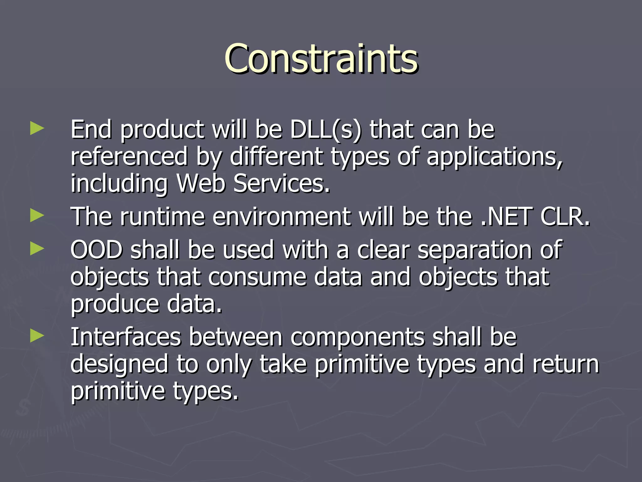 Constraints End product will be DLL(s) that can be referenced by different types of applications, including Web Services. The runtime environment will be the .NET CLR. OOD shall be used with a clear separation of objects that consume data and objects that produce data. Interfaces between components shall be designed to only take primitive types and return primitive types. 