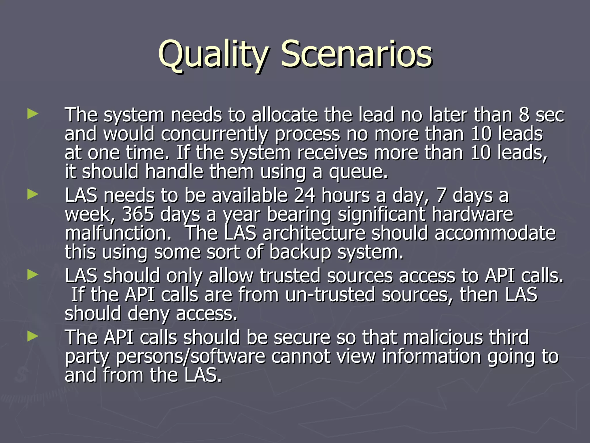 Quality Scenarios The system needs to allocate the lead no later than 8 sec and would concurrently process no more than 10 leads at one time. If the system receives more than 10 leads, it should handle them using a queue. LAS needs to be available 24 hours a day, 7 days a week, 365 days a year bearing significant hardware malfunction.  The LAS architecture should accommodate this using some sort of backup system.  LAS should only allow trusted sources access to API calls.  If the API calls are from un-trusted sources, then LAS should deny access.  The API calls should be secure so that malicious third party persons/software cannot view information going to and from the LAS. 